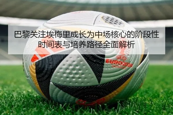 巴黎关注埃梅里成长为中场核心的阶段性时间表与培养路径全面解析