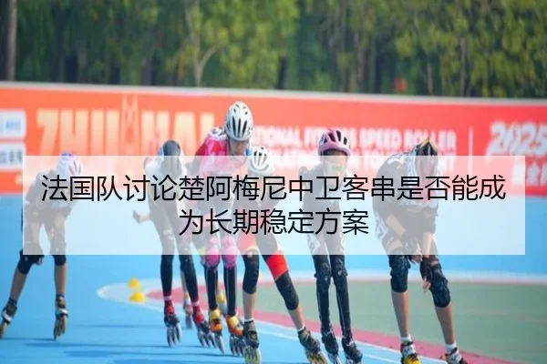 法国队讨论楚阿梅尼中卫客串是否能成为长期稳定方案